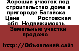 Хороший участок под строительство дома в пригороде Батайска › Цена ­ 800 - Ростовская обл. Недвижимость » Земельные участки продажа   